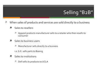 Selling “B2B”
 When sales of products and services are sold directly to a business

      Sales to resellers
        Apparel products manufacturer sells to a retailer who then resells to
           consumer

      Sales to business users
        Manufacturer sells directly to a business

       i.e. G.E. sells parts to Boeing

      Sales to institutions
        Dell sells its products to UCLA
 