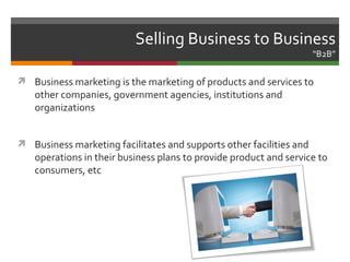 Selling Business to Business
                                                                     “B2B”

 Business marketing is the marketing of products and services to
   other companies, government agencies, institutions and
   organizations


 Business marketing facilitates and supports other facilities and
   operations in their business plans to provide product and service to
   consumers, etc
 