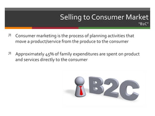 Selling to Consumer Market
                                                                  “B2C”

 Consumer marketing is the process of planning activities that
   move a product/service from the produce to the consumer

 Approximately 45% of family expenditures are spent on product
   and services directly to the consumer
 
