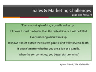 Sales & Marketing Challenges
                                                            2010 and forward


           “Every morning in Africa, a gazelle wakes up.
 It knows it must run faster than the fastest lion or it will be killed.
                   Every morning a lion wakes up.
It knows it must outrun the slowest gazelle or it will starve to death.
        It doesn’t matter whether you are a lion or a gazelle.
         When the sun comes up, you better start running”


                                              African Proverb, “The World Is Flat”
 