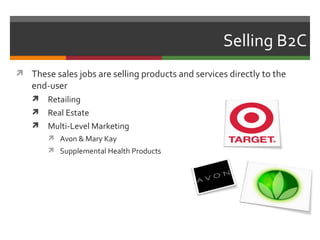 Selling B2C
 These sales jobs are selling products and services directly to the
   end-user
       Retailing
       Real Estate
       Multi-Level Marketing
         Avon & Mary Kay
         Supplemental Health Products
 