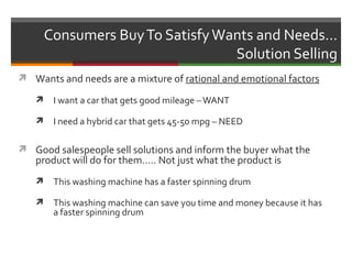 Consumers Buy To Satisfy Wants and Needs…
                                  Solution Selling
 Wants and needs are a mixture of rational and emotional factors

       I want a car that gets good mileage – WANT

       I need a hybrid car that gets 45-50 mpg – NEED

 Good salespeople sell solutions and inform the buyer what the
   product will do for them….. Not just what the product is
       This washing machine has a faster spinning drum

       This washing machine can save you time and money because it has
        a faster spinning drum
 