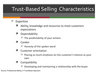 Trust-Based Selling Characteristics
             Expertise
                    Ability, knowledge and recourses to meet customers
                     expectations
                    Dependability
                          The predictability of your actions
                    Candor
                          Honesty of the spoken word
                    Customer orientation
                          Placing as much emphasis on the customer’s interest as your
                              own
                    Compatibility
                          Developing and maintaining a relationship with the buyer
Source: Professional Selling, A Trust-Based Approach
 