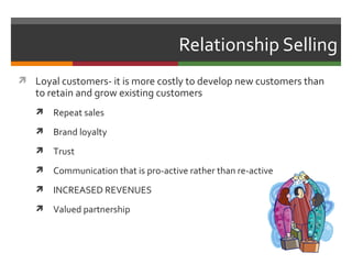 Relationship Selling
 Loyal customers- it is more costly to develop new customers than
   to retain and grow existing customers
      Repeat sales
      Brand loyalty
      Trust
      Communication that is pro-active rather than re-active
      INCREASED REVENUES
      Valued partnership
 