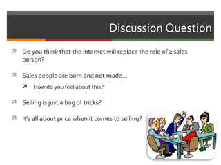 Discussion Question
 Do you think that the internet will replace the role of a sales
    person?

 Sales people are born and not made…
       How do you feel about this?

 Selling is just a bag of tricks?

 It’s all about price when it comes to selling?
 