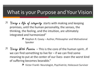 What is your Purpose and Your Vision
 “Living a life of integrity starts with making and keeping
  promises, until the human personality, the senses, the
  thinking, the feeling, and the intuition, are ultimately
  integrated and harmonized”
             Stephen R. Covey – Author, Philosopher and Motivational
               Speaker

 “Living With Passion – This is the core of the human spirit…If
  we can find something to live for – if we can find some
  meaning to put at the center of our lives- even the worst kind
  of suffering becomes bearable.”
             Victor Frankl- Neurologist, Psychiatrist, Holocaust Survivor
 