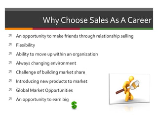 Why Choose Sales As A Career
 An opportunity to make friends through relationship selling

 Flexibility

 Ability to move up within an organization

 Always changing environment

 Challenge of building market share

 Introducing new products to market

 Global Market Opportunities

 An opportunity to earn big
 