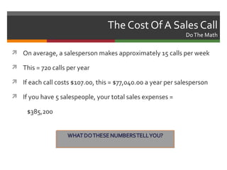 The Cost Of A Sales Call
                                                              Do The Math

 On average, a salesperson makes approximately 15 calls per week

 This = 720 calls per year

 If each call costs $107.00, this = $77,040.00 a year per salesperson

 If you have 5 salespeople, your total sales expenses =

     $385,200
 