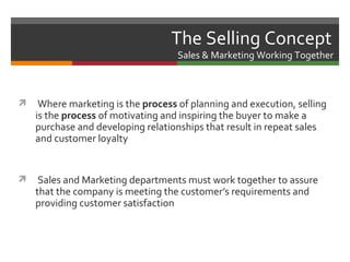 The Selling Concept
                                    Sales & Marketing Working Together



    Where marketing is the process of planning and execution, selling
    is the process of motivating and inspiring the buyer to make a
    purchase and developing relationships that result in repeat sales
    and customer loyalty


    Sales and Marketing departments must work together to assure
    that the company is meeting the customer’s requirements and
    providing customer satisfaction
 