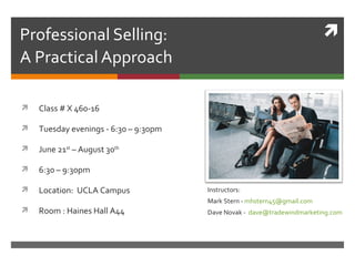 Professional Selling:                                                     
A Practical Approach

   Class # X 460-16

   Tuesday evenings - 6:30 – 9:30pm

   June 21st – August 30th

   6:30 – 9:30pm

   Location: UCLA Campus              Instructors:
                                       Mark Stern - mhstern45@gmail.com
   Room : Haines Hall A44             Dave Novak - dave@tradewindmarketing.com
 