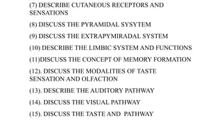 (7) DESCRIBE CUTANEOUS RECEPTORS AND
SENSATIONS
(8) DISCUSS THE PYRAMIDAL SYSYTEM
(9) DISCUSS THE EXTRAPYMIRADAL SYSTEM
(10) DESCRIBE THE LIMBIC SYSTEM AND FUNCTIONS
(11)DISCUSS THE CONCEPT OF MEMORY FORMATION
(12). DISCUSS THE MODALITIES OF TASTE
SENSATION AND OLFACTION
(13). DESCRIBE THE AUDITORY PATHWAY
(14). DISCUSS THE VISUAL PATHWAY
(15). DISCUSS THE TASTE AND PATHWAY
 