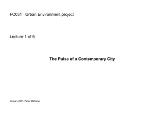 FC031  Urban Environment project Lecture 1 of 6 The Pulse of a Contemporary City January 2011, Peter Matthews  