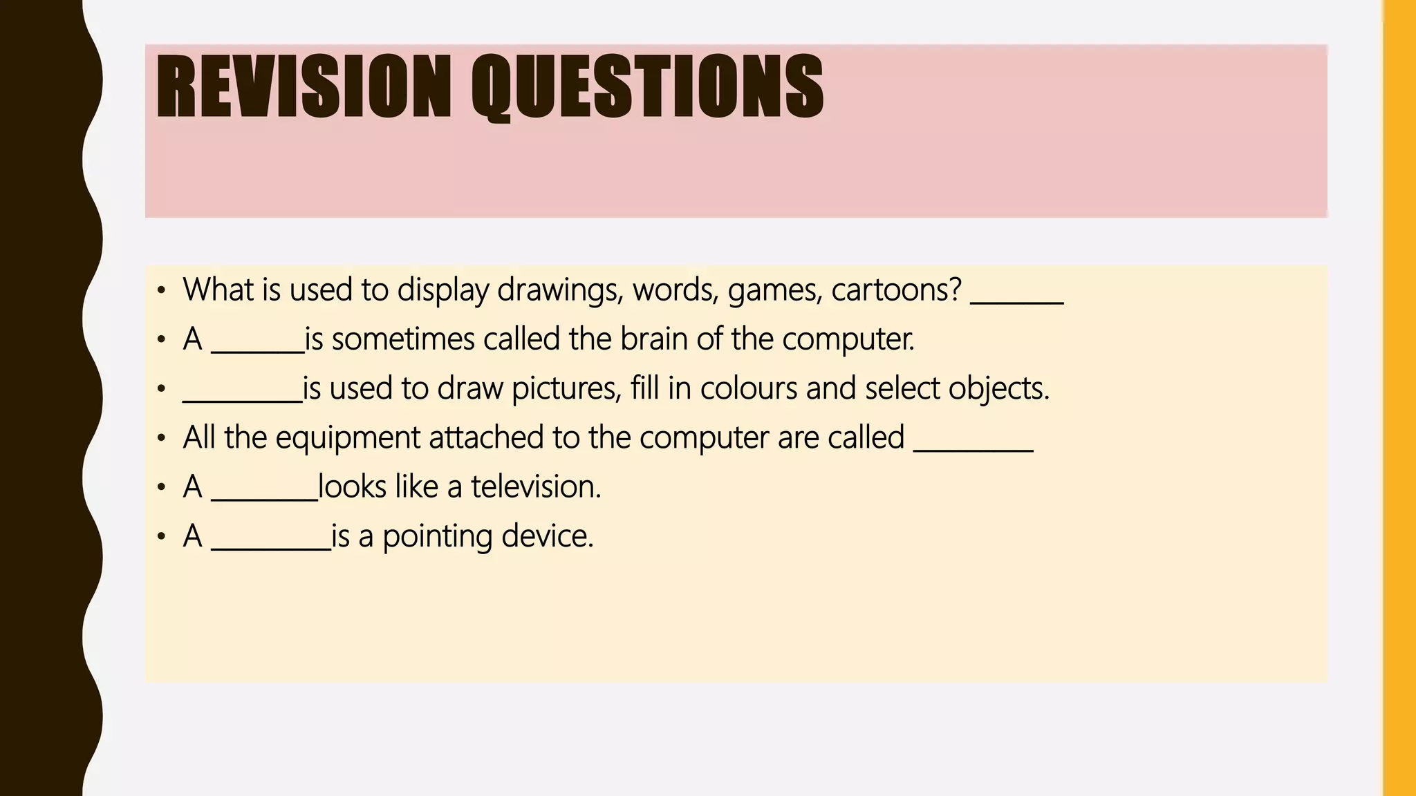 REVISION QUESTIONS
• What is used to display drawings, words, games, cartoons? _______
• A _______is sometimes called the brain of the computer.
• _________is used to draw pictures, fill in colours and select objects.
• All the equipment attached to the computer are called _________
• A ________looks like a television.
• A _________is a pointing device.
 