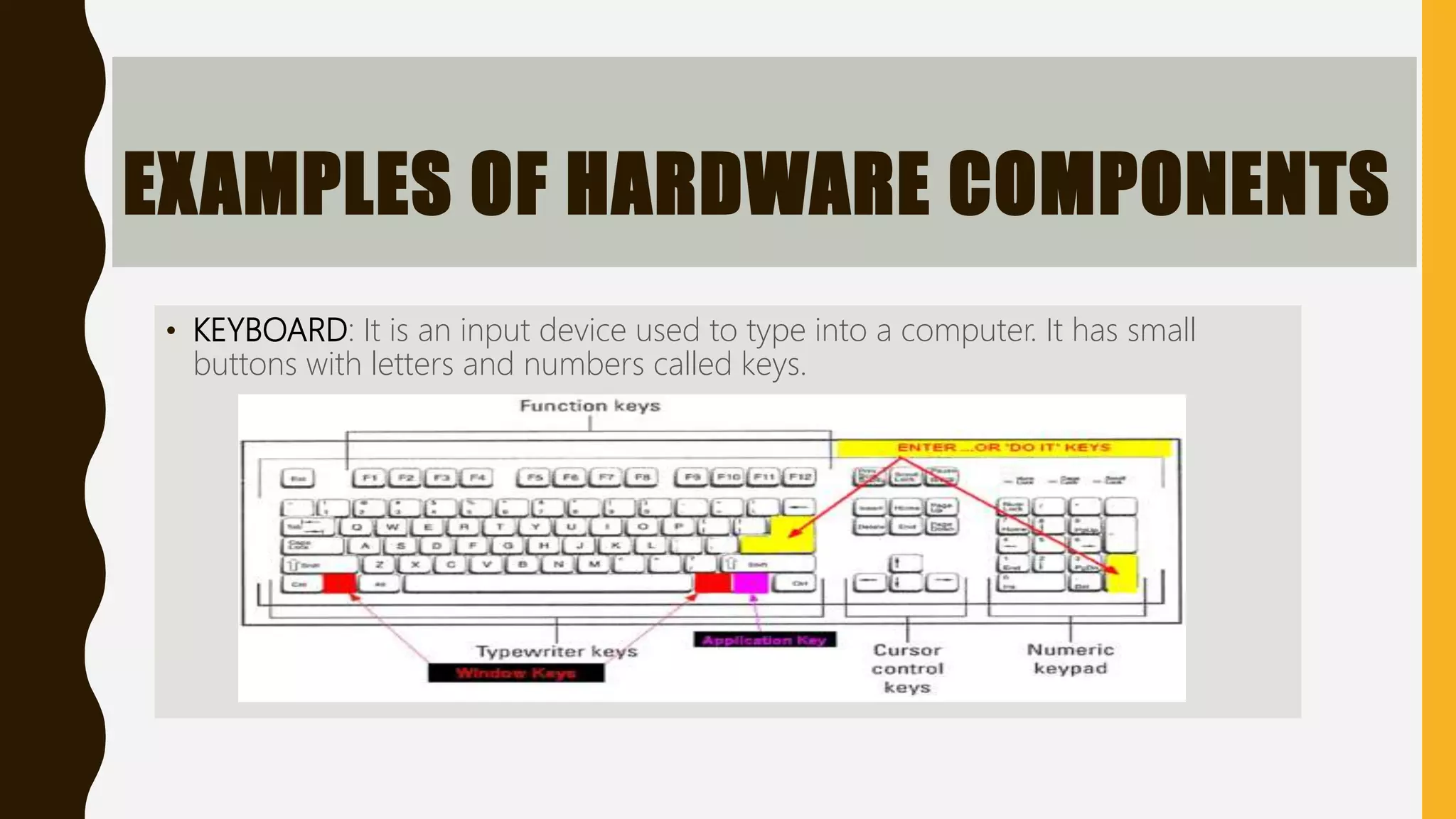 EXAMPLES OF HARDWARE COMPONENTS
• KEYBOARD: It is an input device used to type into a computer. It has small
buttons with letters and numbers called keys.
 