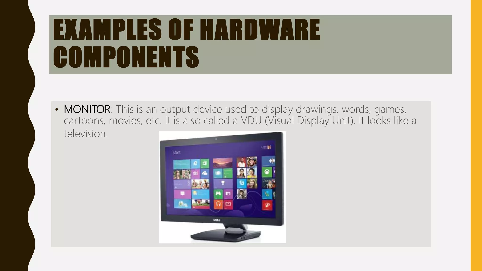EXAMPLES OF HARDWARE
COMPONENTS
• MONITOR: This is an output device used to display drawings, words, games,
cartoons, movies, etc. It is also called a VDU (Visual Display Unit). It looks like a
television.
 