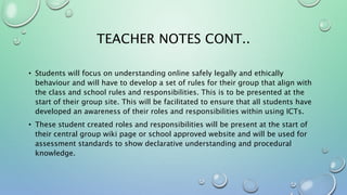 TEACHER NOTES CONT..
• Students will focus on understanding online safely legally and ethically
behaviour and will have to develop a set of rules for their group that align with
the class and school rules and responsibilities. This is to be presented at the
start of their group site. This will be facilitated to ensure that all students have
developed an awareness of their roles and responsibilities within using ICTs.
• These student created roles and responsibilities will be present at the start of
their central group wiki page or school approved website and will be used for
assessment standards to show declarative understanding and procedural
knowledge.
 
