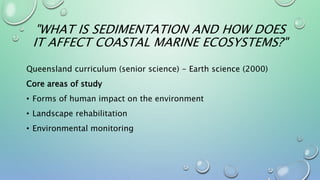 "WHAT IS SEDIMENTATION AND HOW DOES
IT AFFECT COASTAL MARINE ECOSYSTEMS?"
Queensland curriculum (senior science) - Earth science (2000)
Core areas of study
• Forms of human impact on the environment
• Landscape rehabilitation
• Environmental monitoring
 