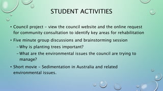 STUDENT ACTIVITIES
• Council project - view the council website and the online request
for community consultation to identify key areas for rehabilitation
• Five minute group discussions and brainstorming session
- Why is planting trees important?
- What are the environmental issues the council are trying to
manage?
• Short movie - Sedimentation in Australia and related
environmental issues.
 
