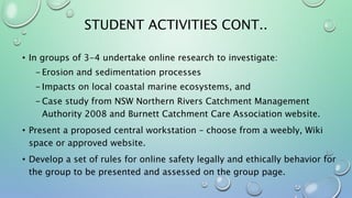 STUDENT ACTIVITIES CONT..
• In groups of 3-4 undertake online research to investigate:
- Erosion and sedimentation processes
- Impacts on local coastal marine ecosystems, and
- Case study from NSW Northern Rivers Catchment Management
Authority 2008 and Burnett Catchment Care Association website.
• Present a proposed central workstation – choose from a weebly, Wiki
space or approved website.
• Develop a set of rules for online safety legally and ethically behavior for
the group to be presented and assessed on the group page.
 