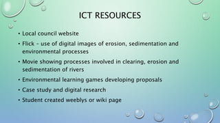 ICT RESOURCES
• Local council website
• Flick – use of digital images of erosion, sedimentation and
environmental processes
• Movie showing processes involved in clearing, erosion and
sedimentation of rivers
• Environmental learning games developing proposals
• Case study and digital research
• Student created weeblys or wiki page
 