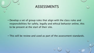 ASSESSMENTS
• Develop a set of group rules that align with the class rules and
responsibilities for safely, legally and ethical behavior online, this
to be present at the start of their site.
• This will be review and used as part of the assessment standards.
 