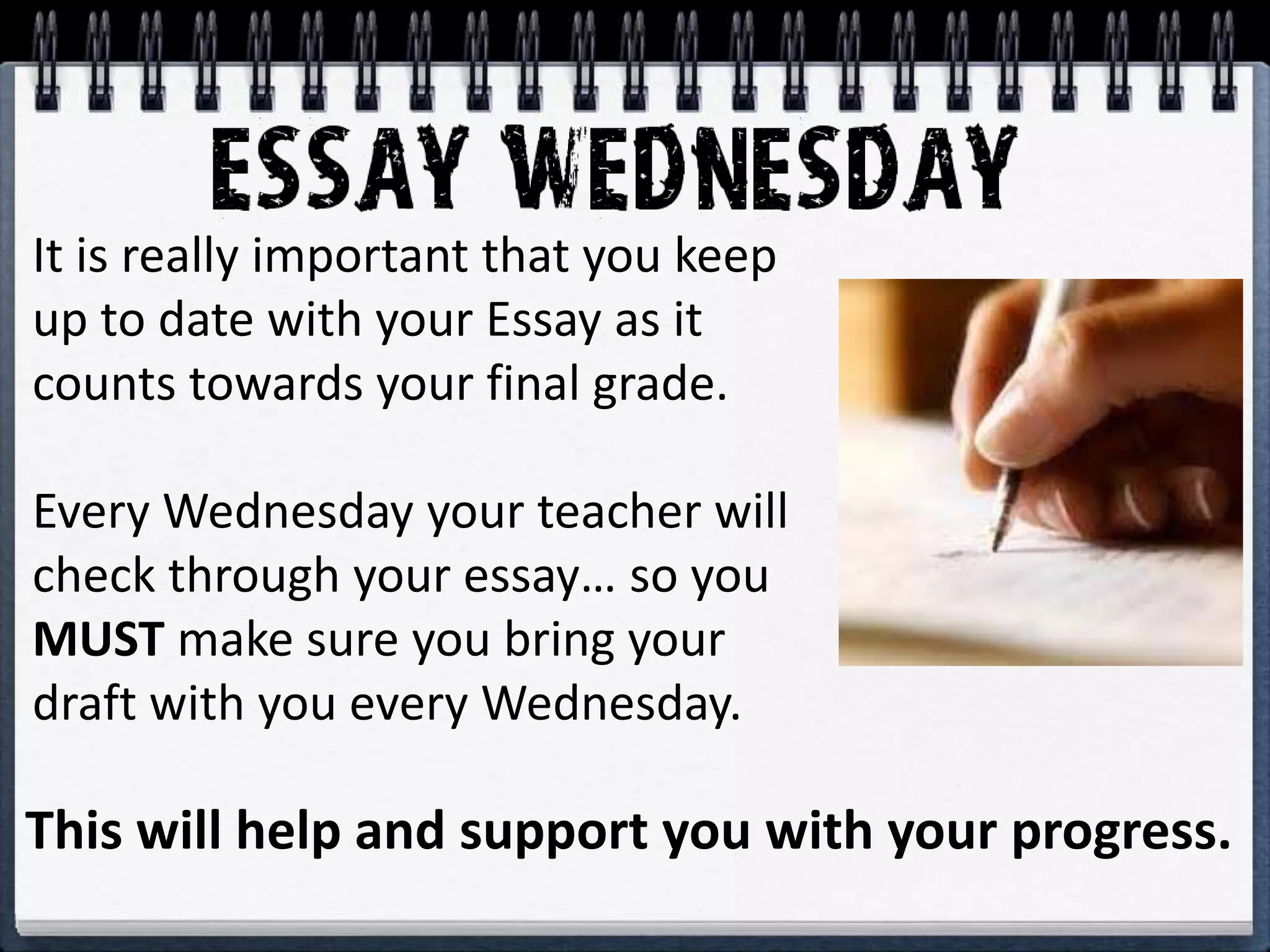 It is really important that you keep
up to date with your Essay as it
counts towards your final grade.
Every Wednesday your teacher will
check through your essay… so you
MUST make sure you bring your
draft with you every Wednesday.
This will help and support you with your progress.
 