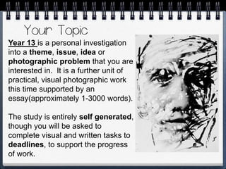 Year 13 is a personal investigation
into a theme, issue, idea or
photographic problem that you are
interested in. It is a further unit of
practical, visual photographic work
this time supported by an
essay(approximately 1-3000 words).
The study is entirely self generated,
though you will be asked to
complete visual and written tasks to
deadlines, to support the progress
of work.
 