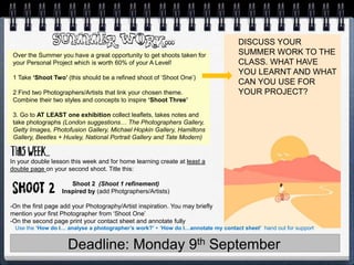 Deadline: Monday 9th September
DISCUSS YOUR
SUMMER WORK TO THE
CLASS. WHAT HAVE
YOU LEARNT AND WHAT
CAN YOU USE FOR
YOUR PROJECT?
Over the Summer you have a great opportunity to get shoots taken for
your Personal Project which is worth 60% of your A Level!
1 Take ‘Shoot Two’ (this should be a refined shoot of ‘Shoot One’)
2 Find two Photographers/Artists that link your chosen theme.
Combine their two styles and concepts to inspire ‘Shoot Three’
3. Go to AT LEAST one exhibition collect leaflets, takes notes and
take photographs (London suggestions… The Photographers Gallery,
Getty Images, Photofusion Gallery, Michael Hopkin Gallery, Hamiltons
Gallery, Beetles + Huxley, National Portrait Gallery and Tate Modern)
In your double lesson this week and for home learning create at least a
double page on your second shoot. Title this:
Shoot 2 (Shoot 1 refinement)
Inspired by (add Photgraphers/Artists)
-On the first page add your Photography/Artist inspiration. You may briefly
mention your first Photographer from ‘Shoot One’
-On the second page print your contact sheet and annotate fully
Use the ‘How do I… analyse a photographer’s work?’ + ‘How do I…annotate my contact sheet’ hand out for support
 