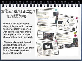 You have got new support
sheets this year which we are
hoping will clearly guide you
with how to take your shoots,
how to present and analyse
photographers and your work.
Please make sure this week
you read through them
carefully and begin to use them
for the first tasks you have
been set this week.
 