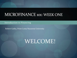 Introduction to Financing Microfinance 101: Week ONE Robert Gailey, Point Loma Nazarene University WELCOME! 