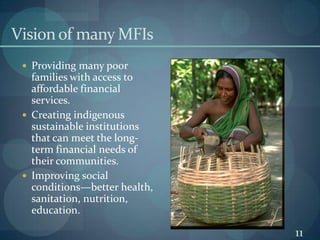Vision of many MFIsProviding many poor families with access to affordable financial services.Creating indigenous sustainable institutions that can meet the long-term financial needs of their communities.Improving social conditions—better health, sanitation, nutrition, education.11
