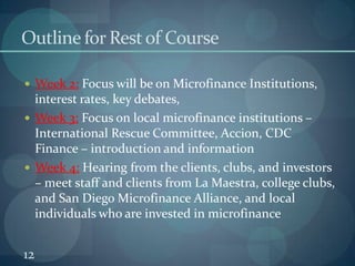 12Outline for Rest of Course	Week 2: Focus will be on Microfinance Institutions, interest rates, key debates, Week 3: Focus on local microfinance institutions – International Rescue Committee, Accion, CDC Finance – introduction and informationWeek 4: Hearing from the clients, clubs, and investors – meet staff and clients from La Maestra, college clubs, and San Diego Microfinance Alliance, and local individuals who are invested in microfinance