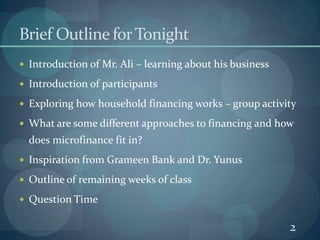 2Brief Outline for Tonight	Introduction of Mr. Ali – learning about his businessIntroduction of participantsExploring how household financing works – group activityWhat are some different approaches to financing and how does microfinance fit in?Inspiration from Grameen Bank and Dr. YunusOutline of remaining weeks of classQuestion Time