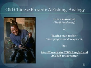6Old Chinese Proverb: A Fishing  AnalogyGive a man a fish(Traditional relief)orTeach a man to fish?(more progressive development)butHe still needs the TOOLS to fish and ACCESS to the water