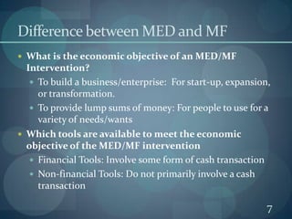 Difference between MED and MFWhat is the economic objective of an MED/MF Intervention?To build a business/enterprise:  For start-up, expansion, or transformation.To provide lump sums of money: For people to use for a variety of needs/wantsWhich tools are available to meet the economic objective of the MED/MF interventionFinancial Tools: Involve some form of cash transactionNon-financial Tools: Do not primarily involve a cash transaction7