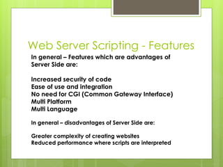Web Server Scripting - Features
In general – Features which are advantages of
Server Side are:
Increased security of code
Ease of use and integration
No need for CGI (Common Gateway Interface)
Multi Platform
Multi Language
In general – disadvantages of Server Side are:
Greater complexity of creating websites
Reduced performance where scripts are interpreted
 