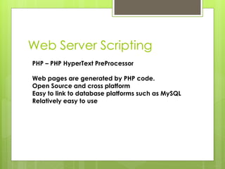 Web Server Scripting
PHP – PHP HyperText PreProcessor
Web pages are generated by PHP code.
Open Source and cross platform
Easy to link to database platforms such as MySQL
Relatively easy to use
 