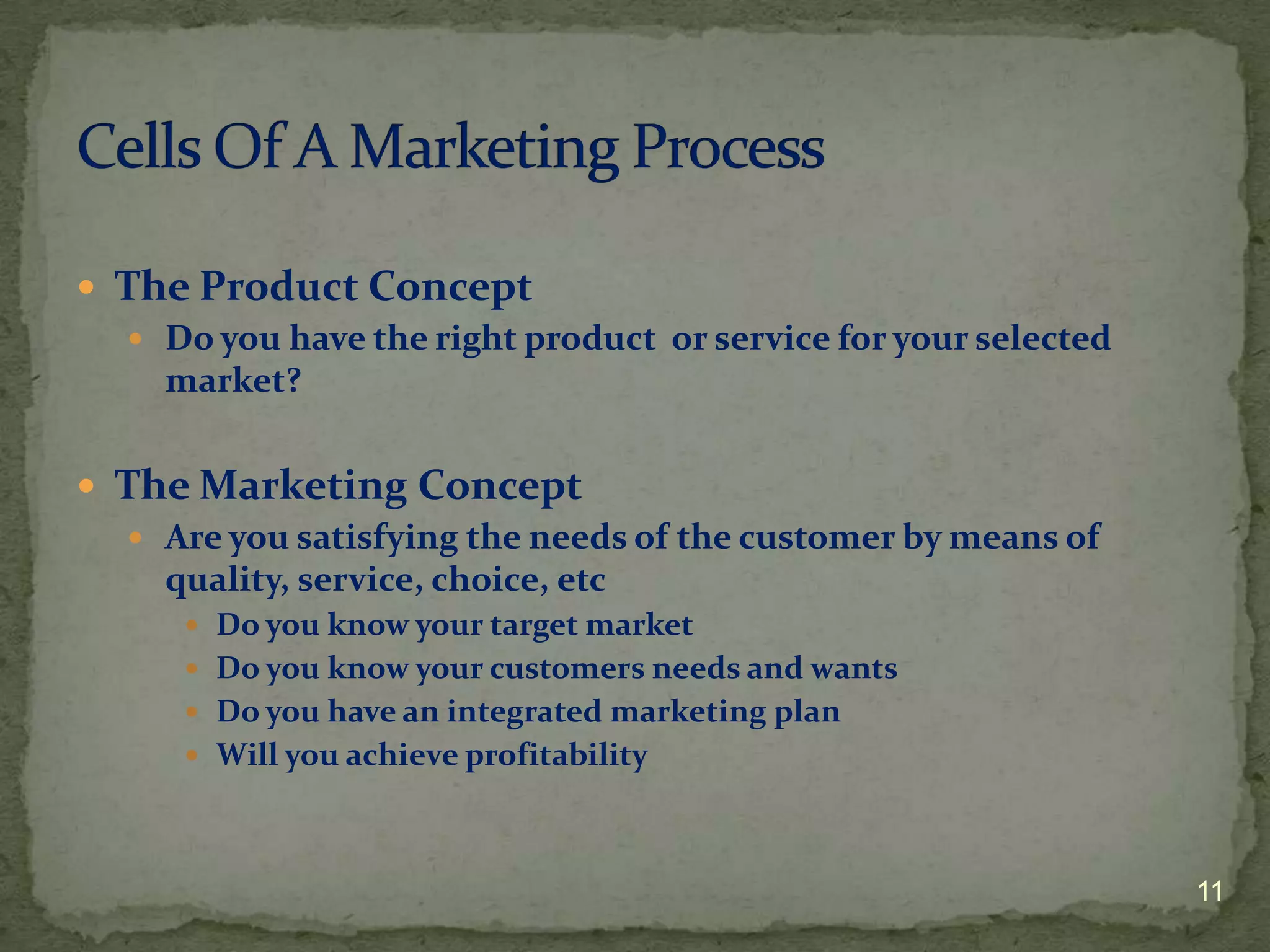  The Product Concept
   Do you have the right product or service for your selected
    market?


 The Marketing Concept
   Are you satisfying the needs of the customer by means of
    quality, service, choice, etc
       Do you know your target market
       Do you know your customers needs and wants
       Do you have an integrated marketing plan
       Will you achieve profitability




                                                                 11
 