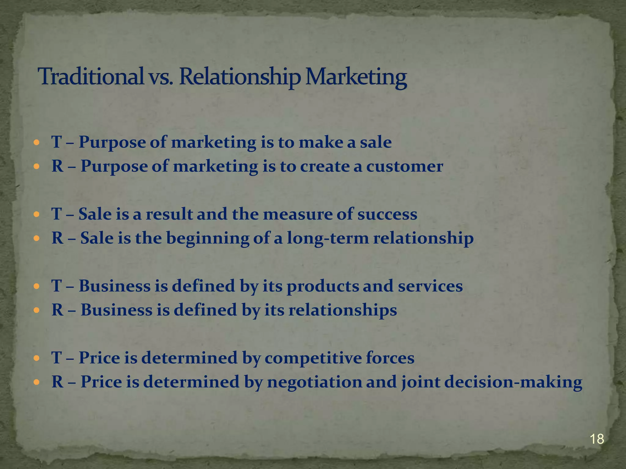  T – Purpose of marketing is to make a sale
 R – Purpose of marketing is to create a customer


 T – Sale is a result and the measure of success
 R – Sale is the beginning of a long-term relationship


 T – Business is defined by its products and services
 R – Business is defined by its relationships


 T – Price is determined by competitive forces
 R – Price is determined by negotiation and joint decision-making


                                                                     18
 