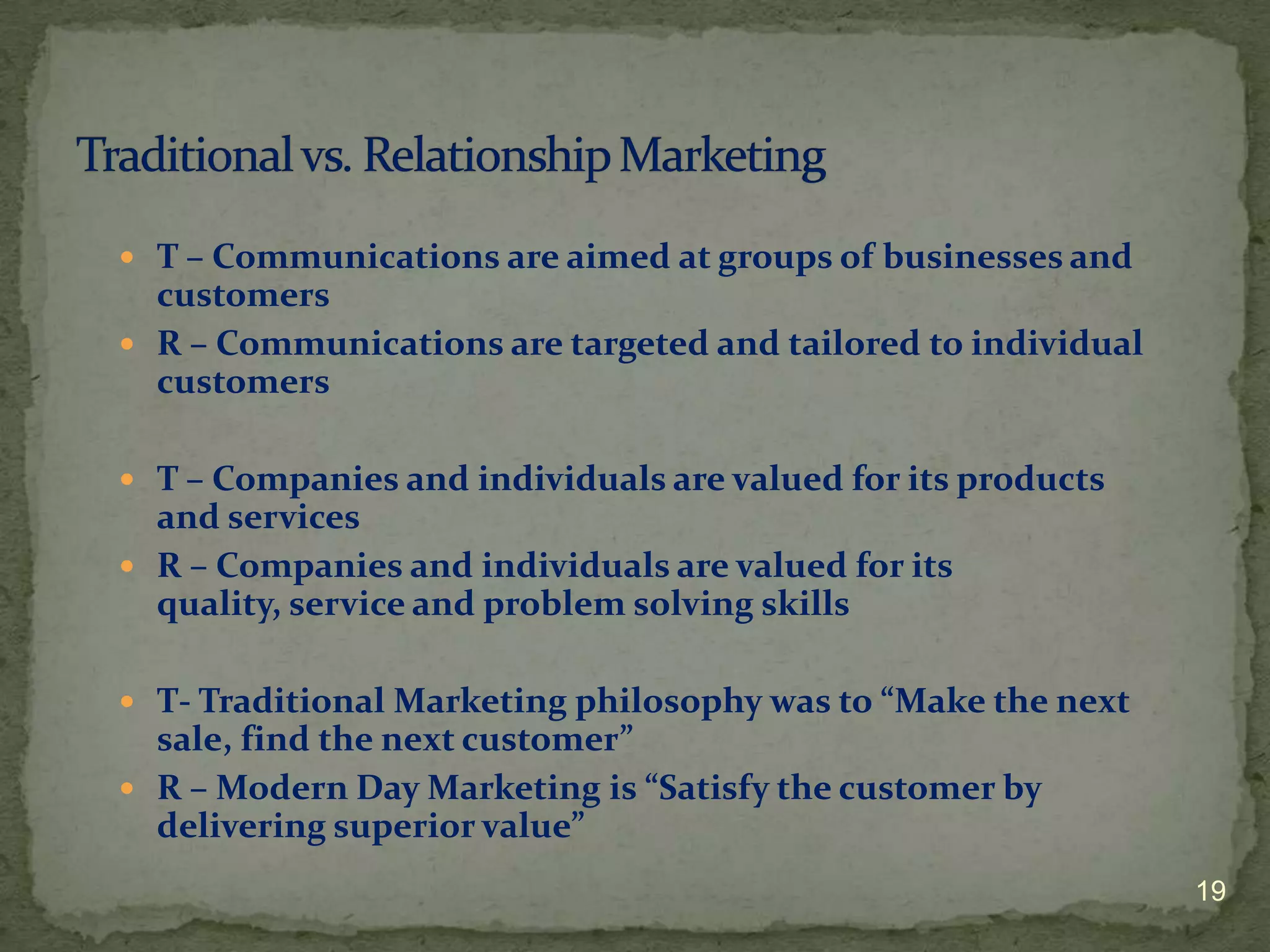 T – Communications are aimed at groups of businesses and
  customers
 R – Communications are targeted and tailored to individual
  customers

 T – Companies and individuals are valued for its products
  and services
 R – Companies and individuals are valued for its
  quality, service and problem solving skills

 T- Traditional Marketing philosophy was to “Make the next
  sale, find the next customer”
 R – Modern Day Marketing is “Satisfy the customer by
  delivering superior value”
                                                               19
 