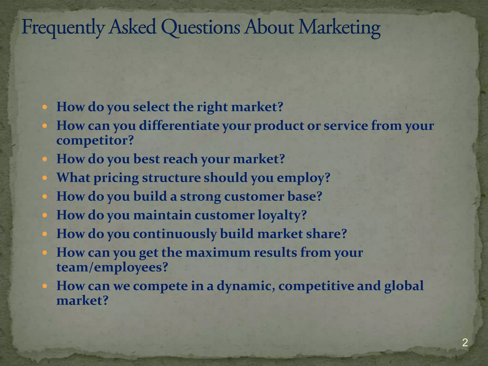  How do you select the right market?
 How can you differentiate your product or service from your
    competitor?
   How do you best reach your market?
   What pricing structure should you employ?
   How do you build a strong customer base?
   How do you maintain customer loyalty?
   How do you continuously build market share?
   How can you get the maximum results from your
    team/employees?
   How can we compete in a dynamic, competitive and global
    market?


                                                                2
 