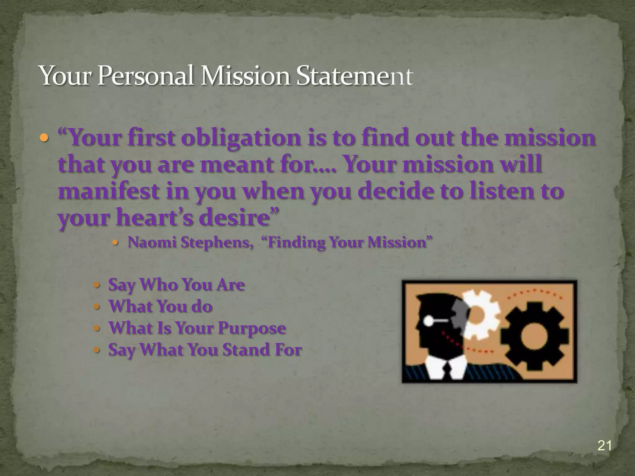  “Your first obligation is to find out the mission
 that you are meant for…. Your mission will
 manifest in you when you decide to listen to
 your heart’s desire”
         Naomi Stephens, “Finding Your Mission”


       Say Who You Are
       What You do
       What Is Your Purpose
       Say What You Stand For




                                                      21
 