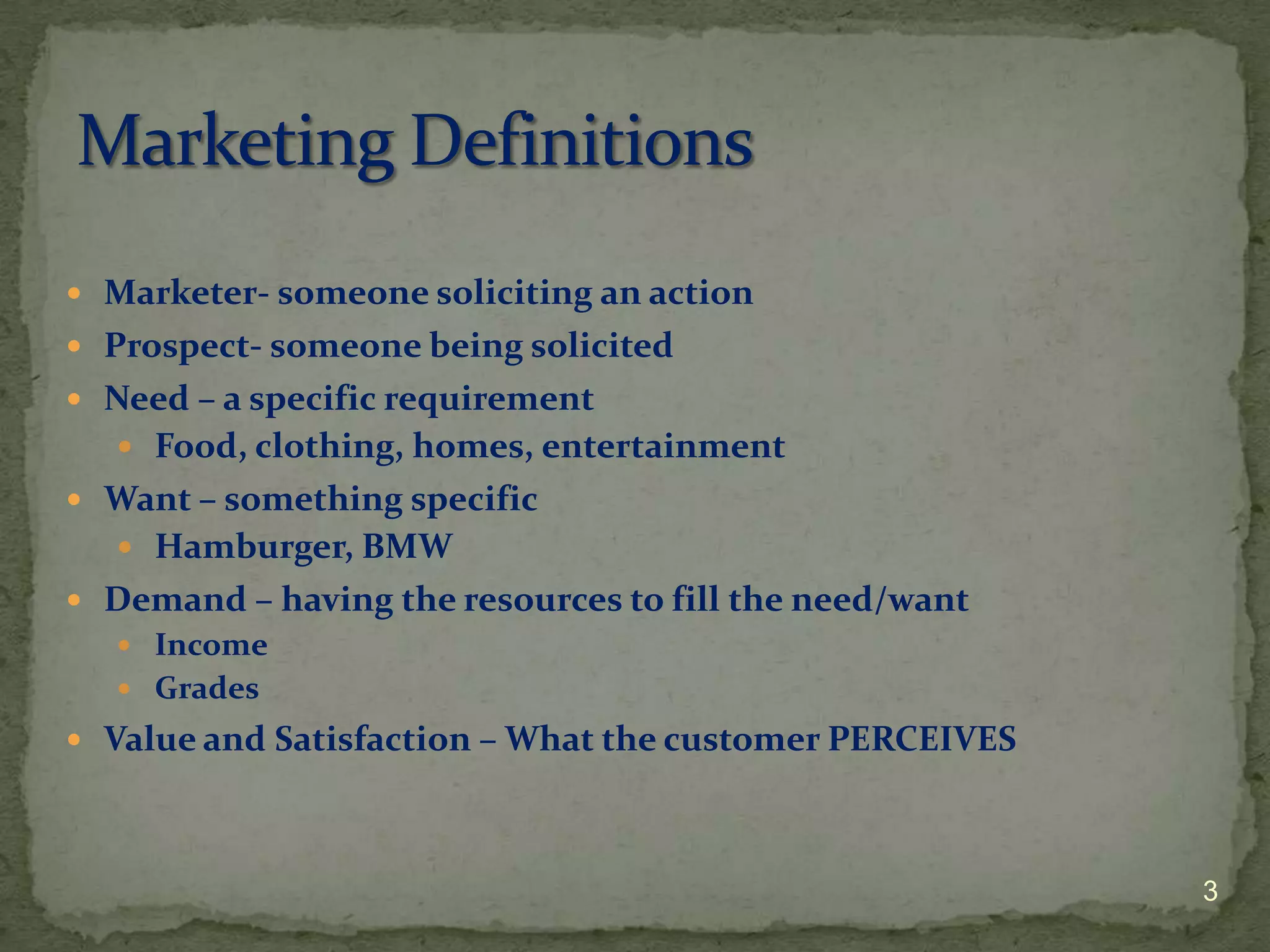  Marketer- someone soliciting an action
 Prospect- someone being solicited
 Need – a specific requirement
   Food, clothing, homes, entertainment
 Want – something specific
   Hamburger, BMW
 Demand – having the resources to fill the need/want
   Income
   Grades
 Value and Satisfaction – What the customer PERCEIVES




                                                         3
 