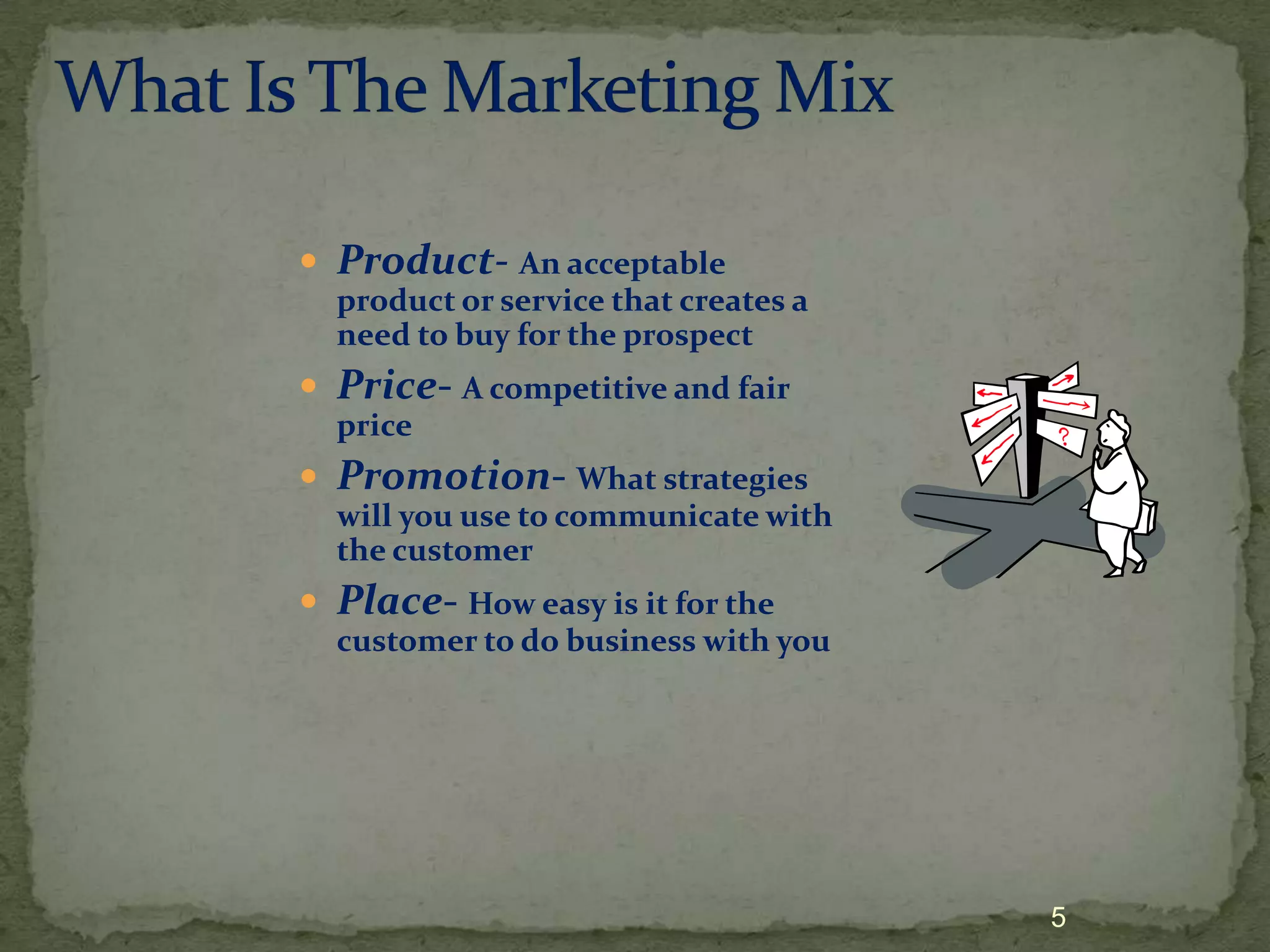  Product- An acceptable
  product or service that creates a
  need to buy for the prospect
 Price- A competitive and fair
  price
 Promotion- What strategies
  will you use to communicate with
  the customer
 Place- How easy is it for the
  customer to do business with you




                                      5
 
