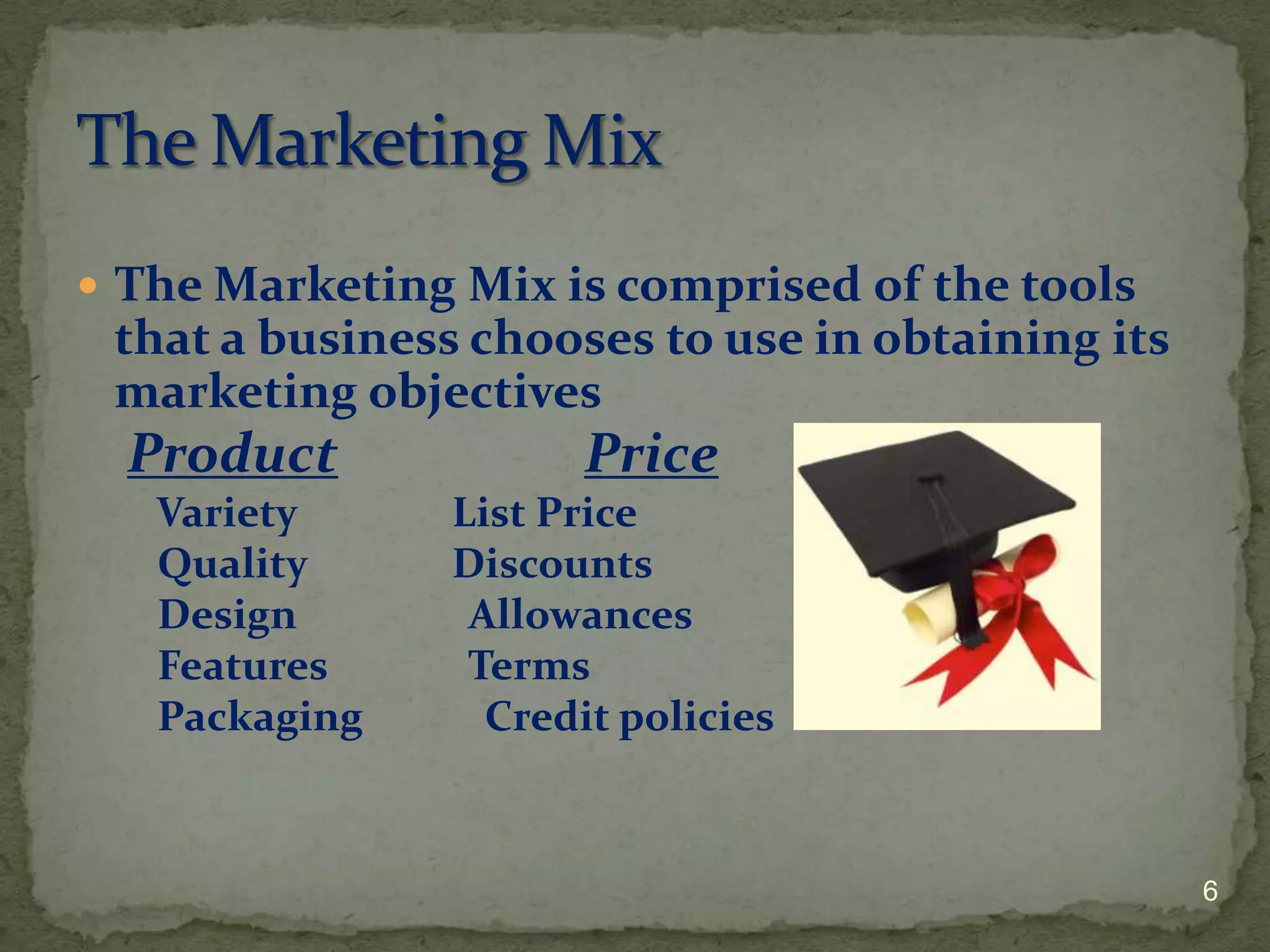  The Marketing Mix is comprised of the tools
 that a business chooses to use in obtaining its
 marketing objectives
  Product             Price
   Variety      List Price
   Quality      Discounts
   Design        Allowances
   Features      Terms
   Packaging      Credit policies



                                                   6
 