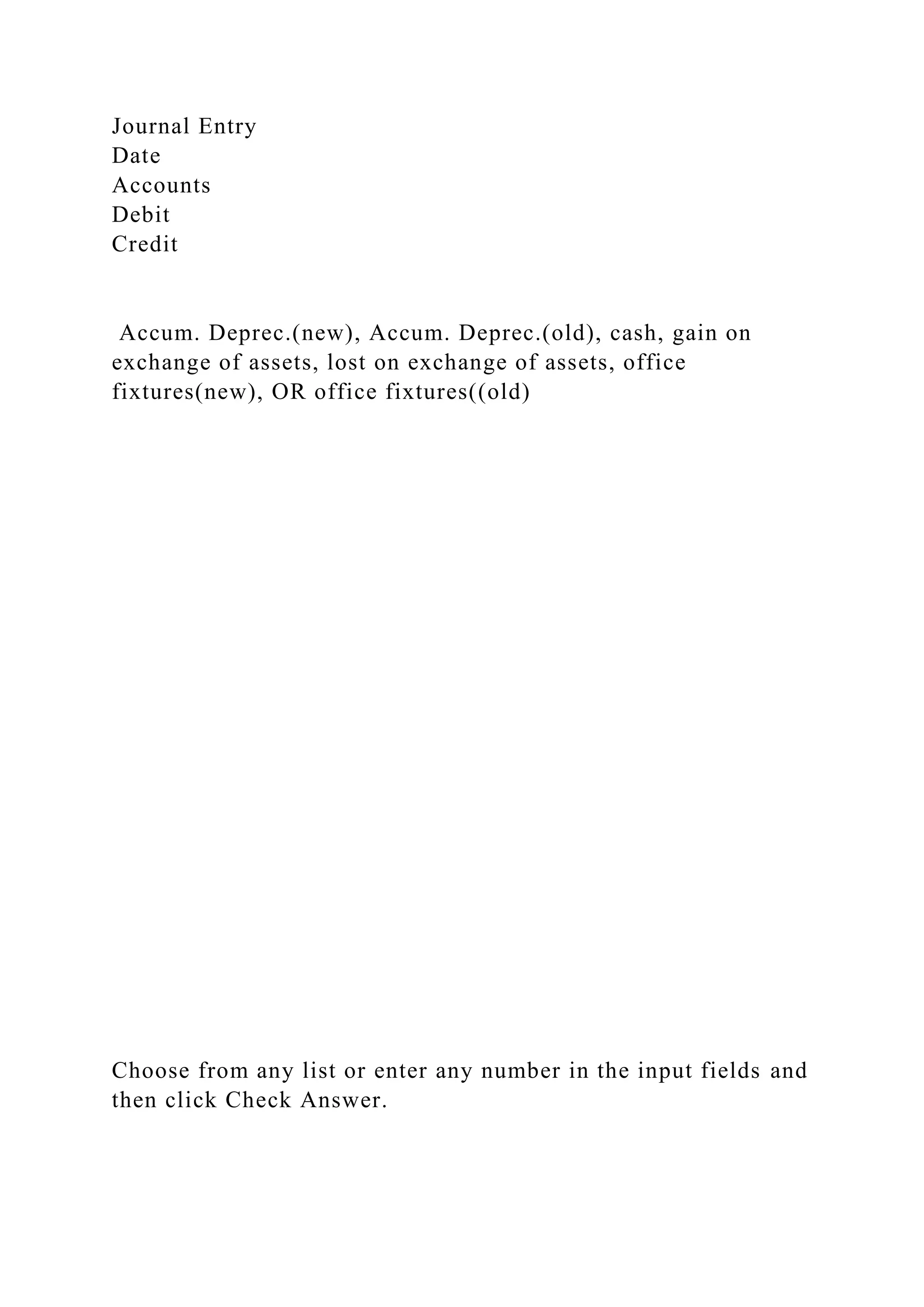 Journal Entry
Date
Accounts
Debit
Credit
Accum. Deprec.(new), Accum. Deprec.(old), cash, gain on
exchange of assets, lost on exchange of assets, office
fixtures(new), OR office fixtures((old)
Choose from any list or enter any number in the input fields and
then click Check Answer.
 