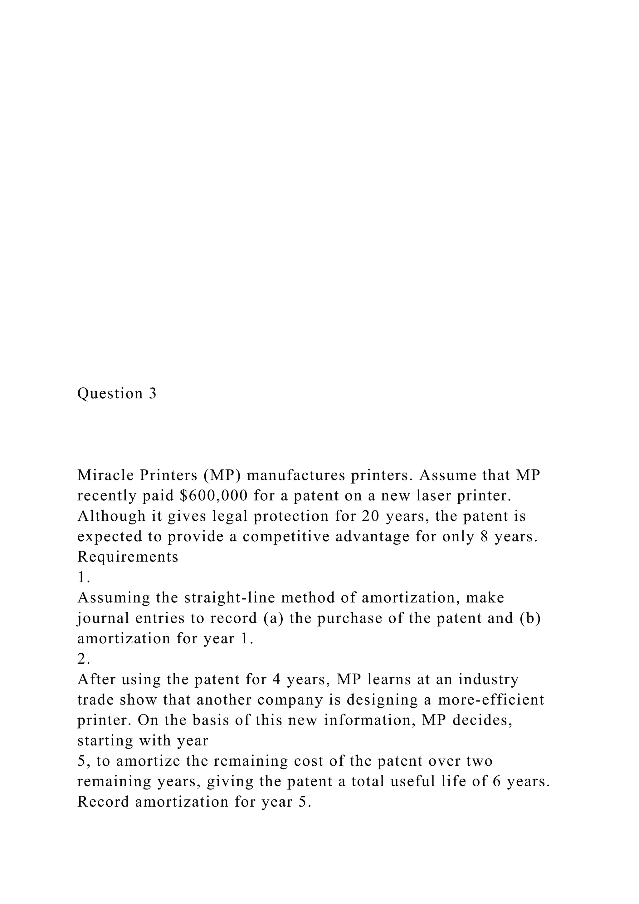 Question 3
Miracle Printers (MP) manufactures printers. Assume that MP
recently paid $600,000 for a patent on a new laser printer.
Although it gives legal protection for 20 years, the patent is
expected to provide a competitive advantage for only 8 years.
Requirements
1.
Assuming the straight-line method of amortization, make
journal entries to record (a) the purchase of the patent and (b)
amortization for year 1.
2.
After using the patent for 4 years, MP learns at an industry
trade show that another company is designing a more-efficient
printer. On the basis of this new information, MP decides,
starting with year
5, to amortize the remaining cost of the patent over two
remaining years, giving the patent a total useful life of 6 years.
Record amortization for year 5.
 