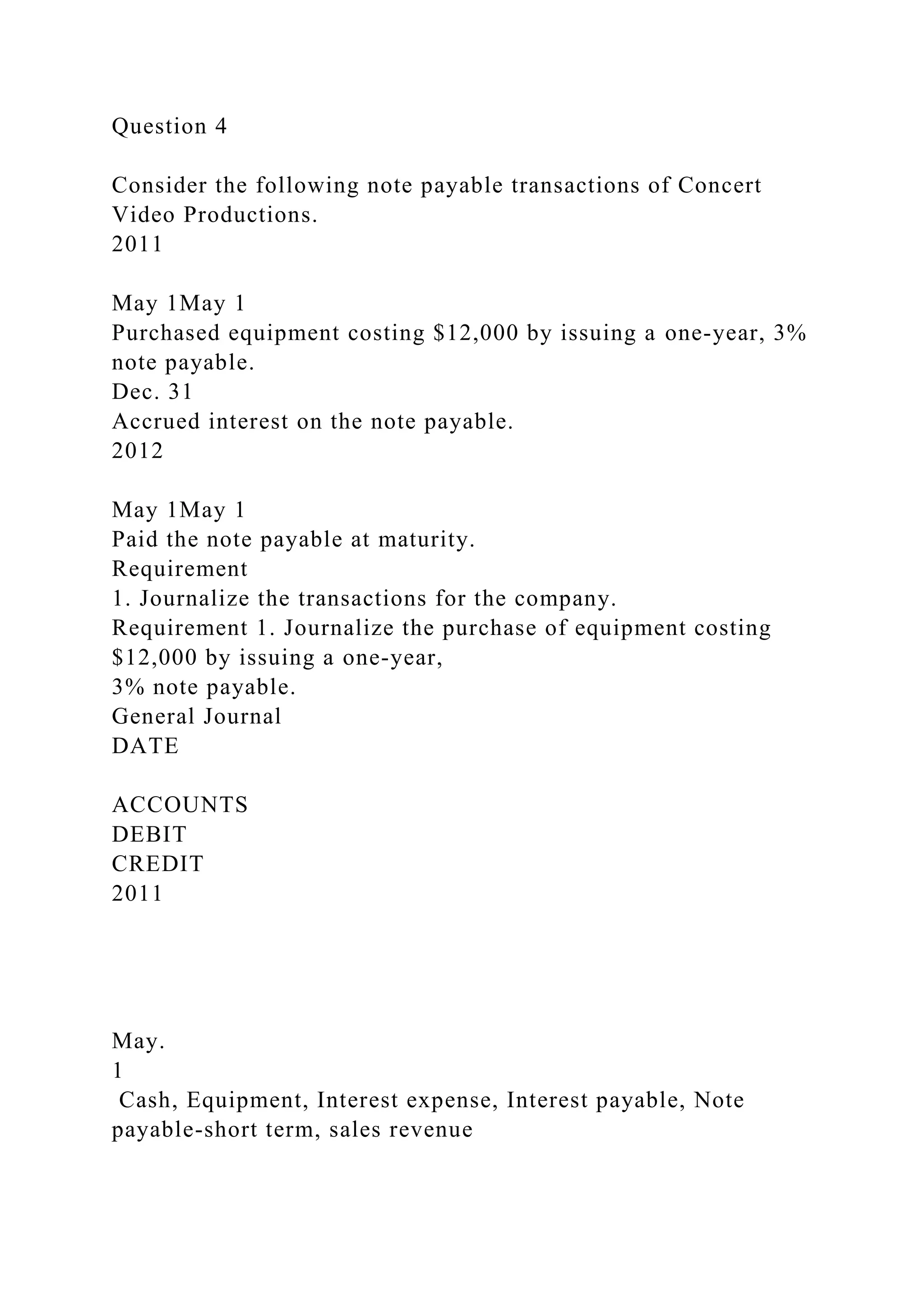 Question 4
Consider the following note payable transactions of Concert
Video Productions.
2011
May 1May 1
Purchased equipment costing $12,000 by issuing a one-year, 3%
note payable.
Dec. 31
Accrued interest on the note payable.
2012
May 1May 1
Paid the note payable at maturity.
Requirement
1. Journalize the transactions for the company.
Requirement 1. Journalize the purchase of equipment costing
$12,000 by issuing a one-year,
3% note payable.
General Journal
DATE
ACCOUNTS
DEBIT
CREDIT
2011
May.
1
Cash, Equipment, Interest expense, Interest payable, Note
payable-short term, sales revenue
 