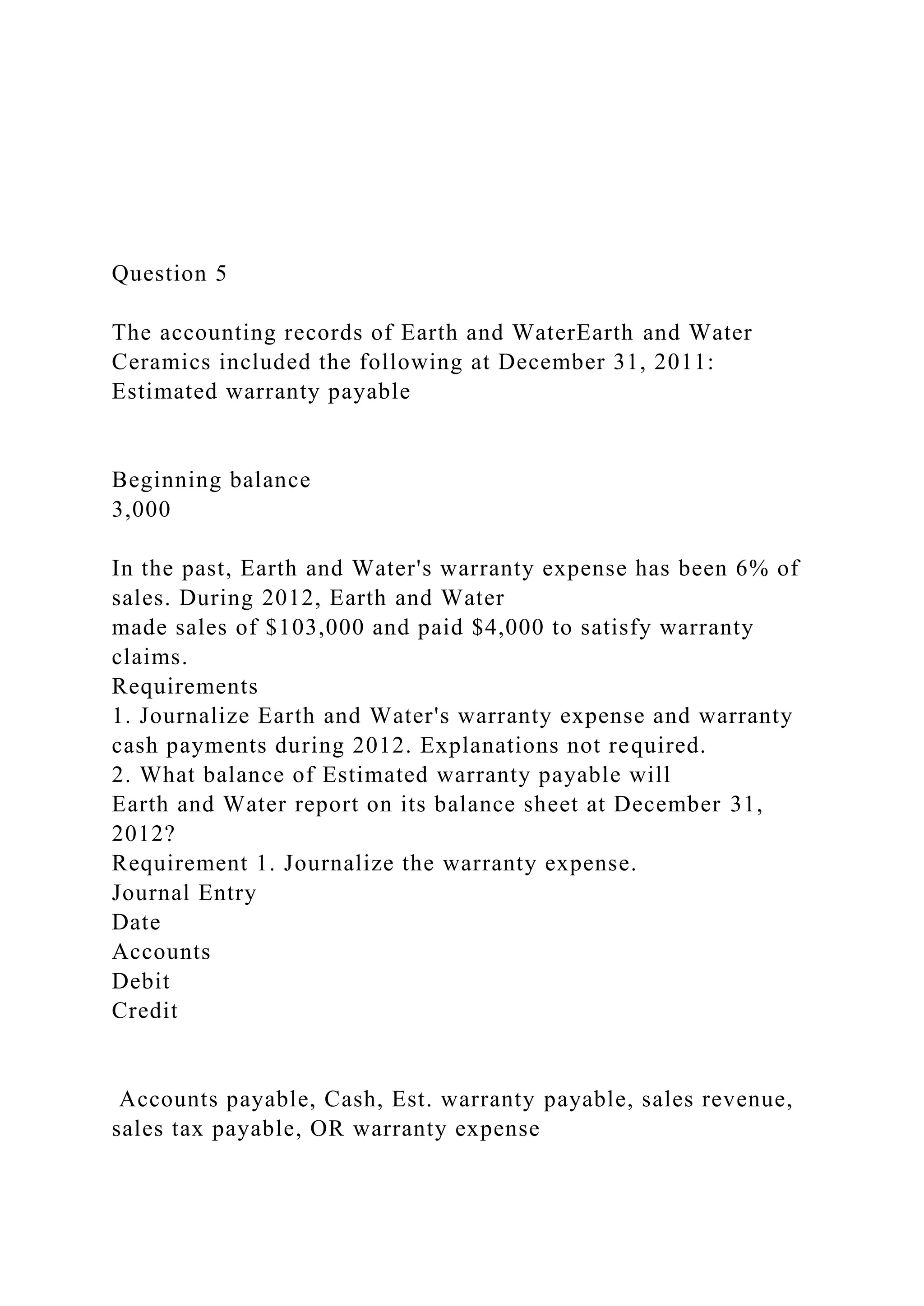 Question 5
The accounting records of Earth and WaterEarth and Water
Ceramics included the following at December 31, 2011:
Estimated warranty payable
Beginning balance
3,000
In the past, Earth and Water's warranty expense has been 6% of
sales. During 2012, Earth and Water
made sales of $103,000 and paid $4,000 to satisfy warranty
claims.
Requirements
1. Journalize Earth and Water's warranty expense and warranty
cash payments during 2012. Explanations not required.
2. What balance of Estimated warranty payable will
Earth and Water report on its balance sheet at December 31,
2012?
Requirement 1. Journalize the warranty expense.
Journal Entry
Date
Accounts
Debit
Credit
Accounts payable, Cash, Est. warranty payable, sales revenue,
sales tax payable, OR warranty expense
 