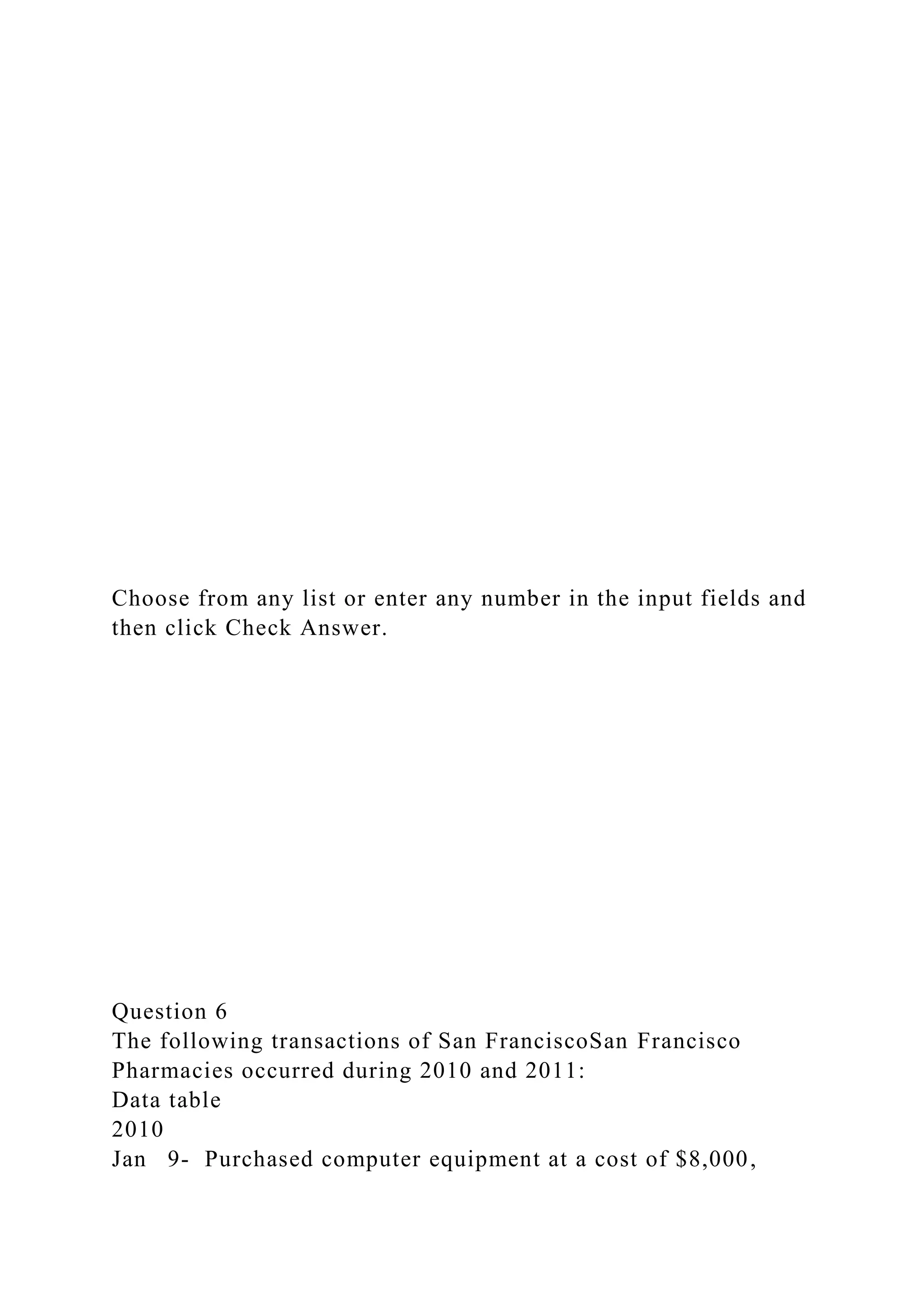 Choose from any list or enter any number in the input fields and
then click Check Answer.
Question 6
The following transactions of San FranciscoSan Francisco
Pharmacies occurred during 2010 and 2011:
Data table
2010
Jan 9- Purchased computer equipment at a cost of $8,000,
 